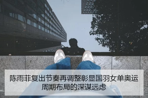 陈雨菲复出节奏再调整彰显国羽女单奥运周期布局的深谋远虑