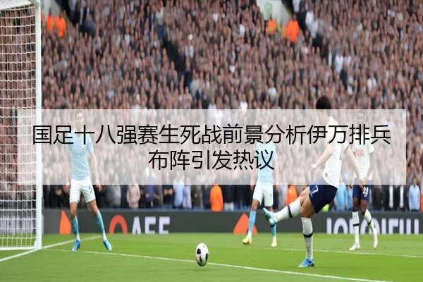国足十八强赛生死战前景分析伊万排兵布阵引发热议