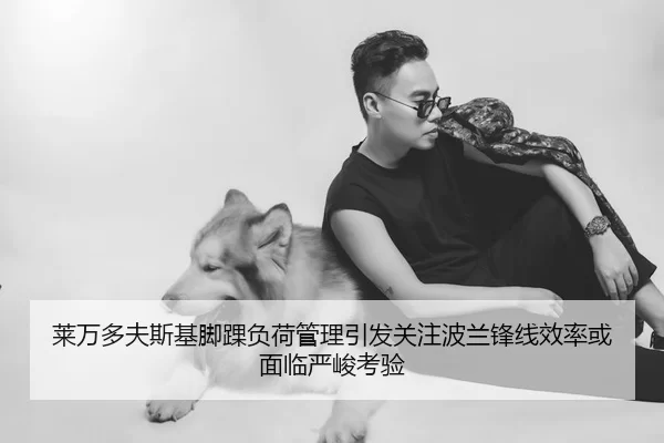 莱万多夫斯基脚踝负荷管理引发关注波兰锋线效率或面临严峻考验
