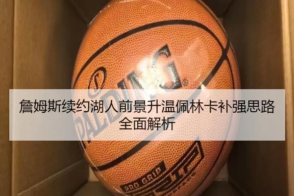 詹姆斯续约湖人前景升温佩林卡补强思路全面解析