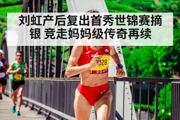刘虹产后复出首秀世锦赛摘银 竞走妈妈级传奇再续