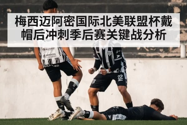 梅西迈阿密国际北美联盟杯戴帽后冲刺季后赛关键战分析